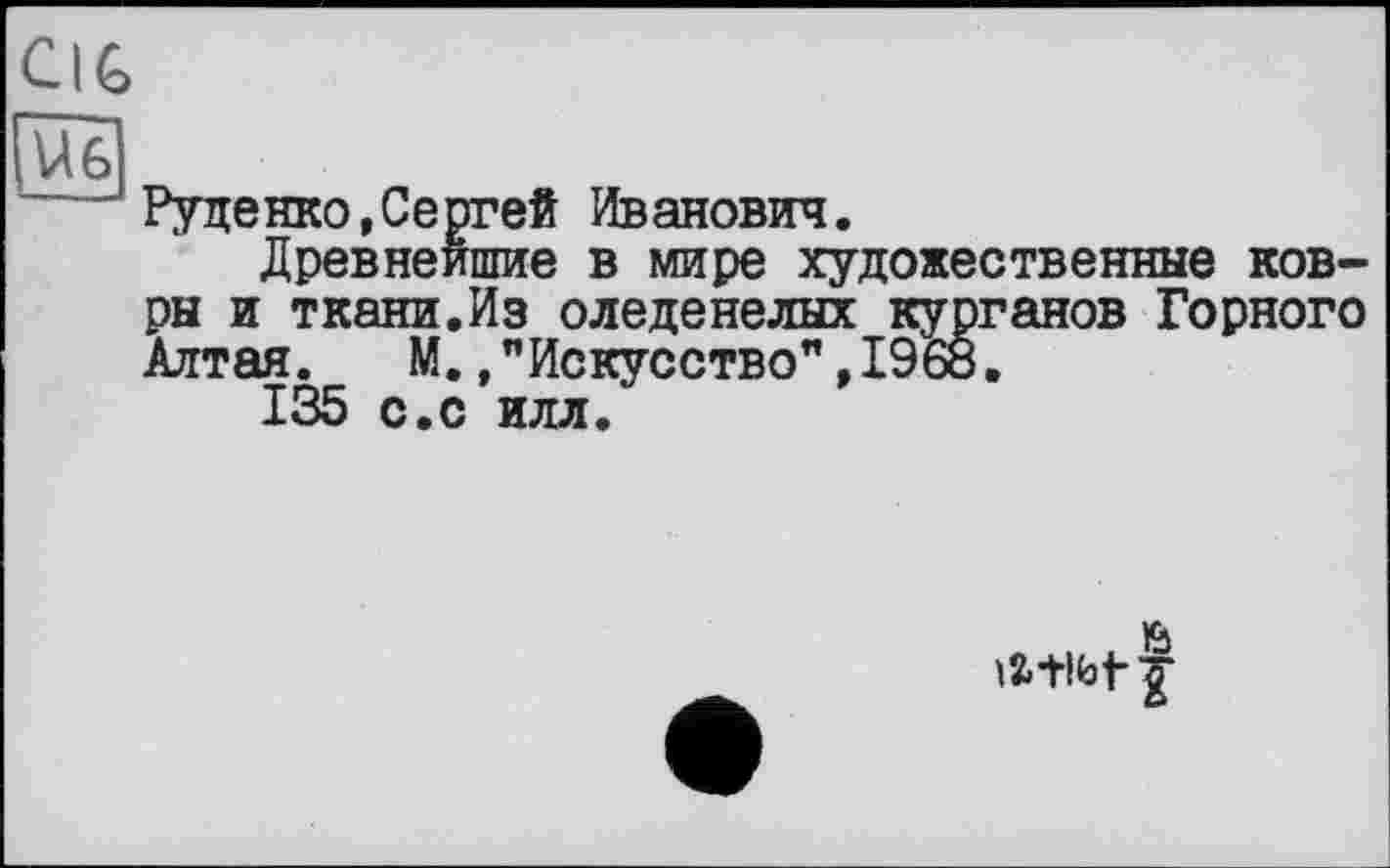 ﻿CIG
U6
Руденко,Сергей Иванович.
Древнейшие в мире художественные ковры и ткани.Из оледенелых курганов Горного Алтая. М.,"Искусство”,I960.
135 с.с илл.
latibt I